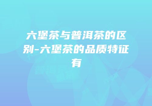 六堡茶与普洱茶的区别-六堡茶的品质特征有