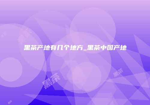 黑茶产地有几个地方_黑茶中国产地