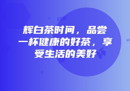 辉白茶时间，品尝一杯健康的好茶，享受生活的美好