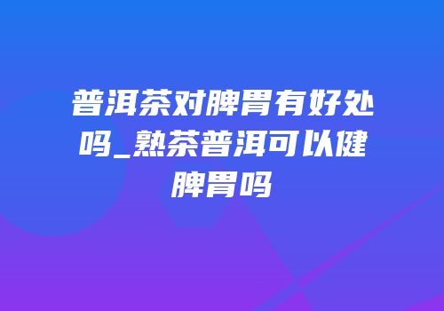 普洱茶对脾胃有好处吗_熟茶普洱可以健脾胃吗