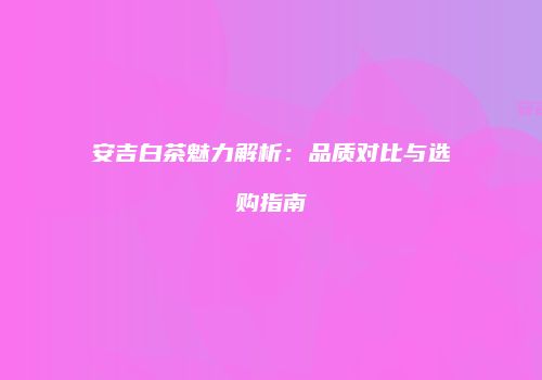 安吉白茶魅力解析：品质对比与选购指南