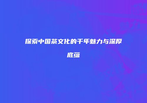 探索中国茶文化的千年魅力与深厚底蕴