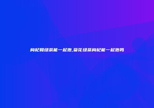 枸杞和绿茶能一起泡,菊花绿茶枸杞能一起泡吗