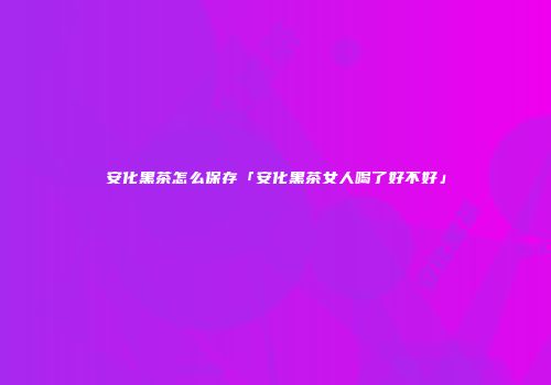 安化黑茶怎么保存「安化黑茶女人喝了好不好」