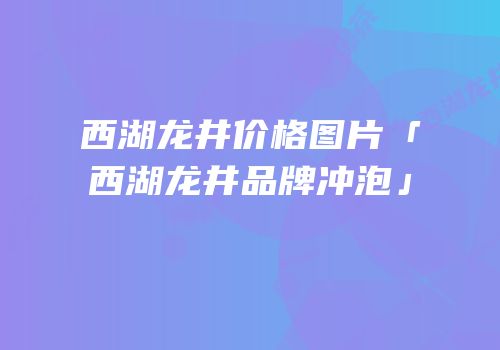 西湖龙井价格图片「西湖龙井品牌冲泡」