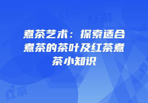 煮茶艺术：探索适合煮茶的茶叶及红茶煮茶小知识
