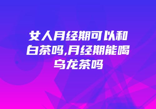 女人月经期可以和白茶吗,月经期能喝乌龙茶吗