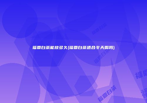 福鼎白茶能放多久(福鼎白茶适合冬天喝吗)