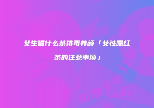 女生喝什么茶排毒养颜「女性喝红茶的注意事项」