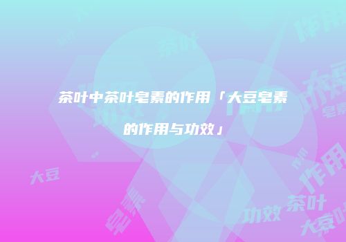 茶叶中茶叶皂素的作用「大豆皂素的作用与功效」