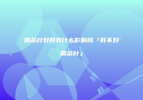 喝茶叶对肝有什么影响吗「肝不好喝茶叶」