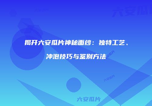 揭开六安瓜片神秘面纱：独特工艺、冲泡技巧与鉴别方法