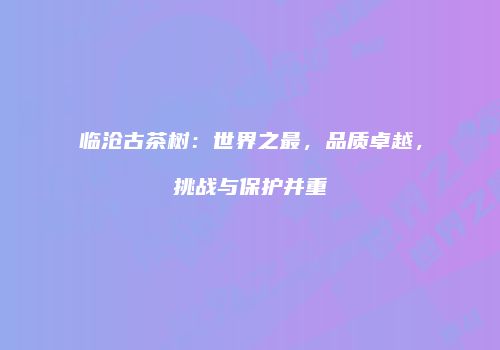 临沧古茶树：世界之最，品质卓越，挑战与保护并重