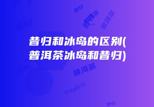 昔归和冰岛的区别(普洱茶冰岛和昔归)