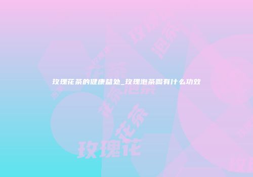 玫瑰花茶的健康益处_玫瑰泡茶喝有什么功效