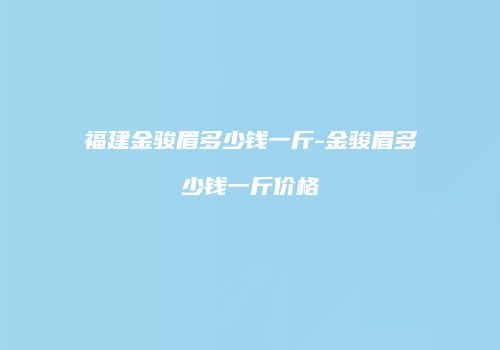 福建金骏眉多少钱一斤-金骏眉多少钱一斤价格