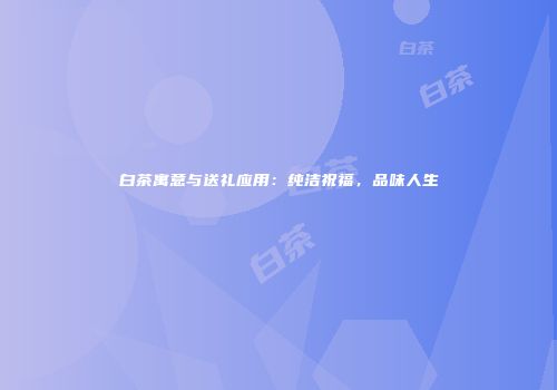 白茶寓意与送礼应用：纯洁祝福，品味人生