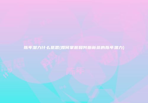 陈年潜力什么意思(如何掌握和判断新茶的陈年潜力)