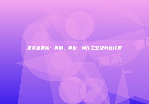 黑茶全解析：类别、年份、制作工艺及特性详解