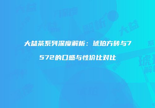 大益茶系列深度解析：琥珀方砖与7572的口感与性价比对比