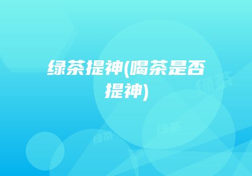 绿茶提神(喝茶是否提神)