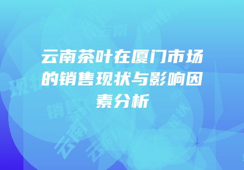 云南茶叶在厦门市场的销售现状与影响因素分析