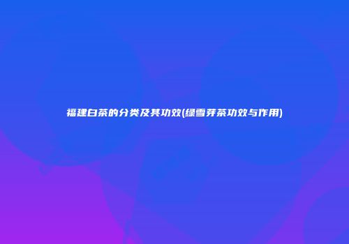 福建白茶的分类及其功效(绿雪芽茶功效与作用)