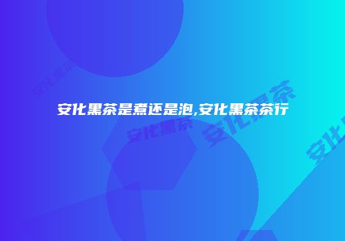 安化黑茶是煮还是泡,安化黑茶茶行