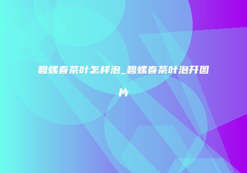 碧螺春茶叶怎样泡_碧螺春茶叶泡开图片