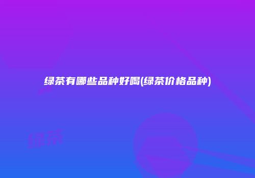 绿茶有哪些品种好喝(绿茶价格品种)