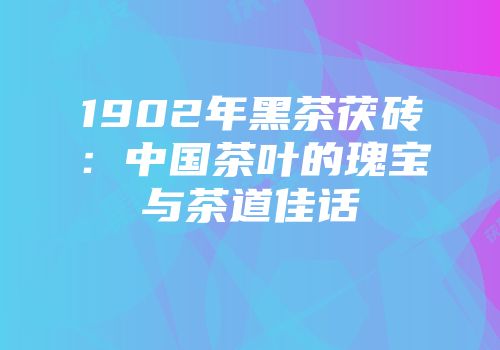 1902年黑茶茯砖：中国茶叶的瑰宝与茶道佳话