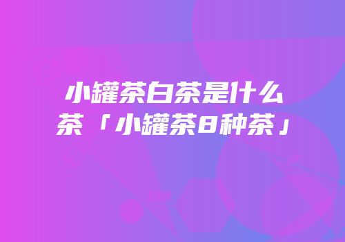 小罐茶白茶是什么茶「小罐茶8种茶」