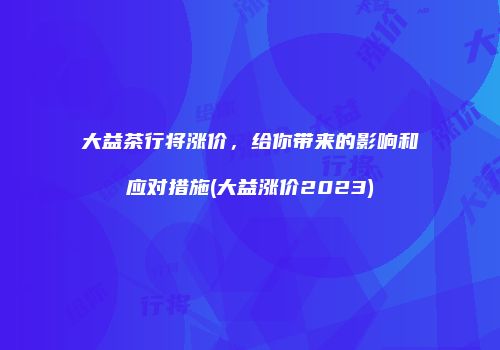 大益茶行将涨价，给你带来的影响和应对措施(大益涨价2023)