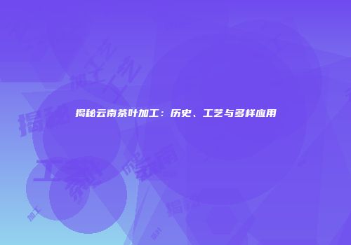 揭秘云南茶叶加工：历史、工艺与多样应用