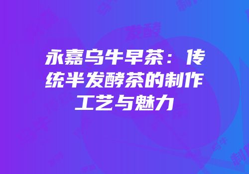 永嘉乌牛早茶：传统半发酵茶的制作工艺与魅力