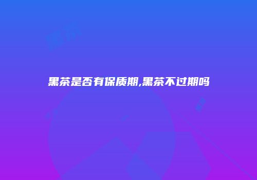 黑茶是否有保质期,黑茶不过期吗