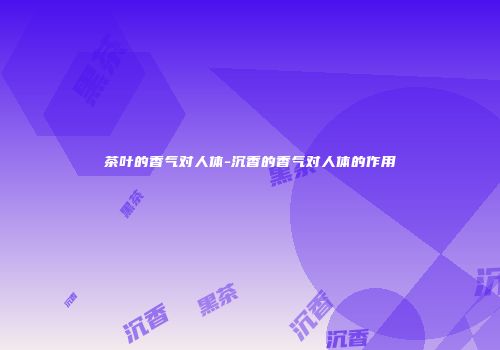 茶叶的香气对人体-沉香的香气对人体的作用