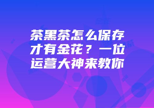 茶黑茶怎么保存才有金花？一位运营大神来教你