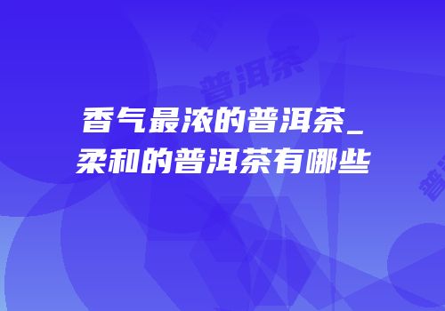 香气最浓的普洱茶_柔和的普洱茶有哪些