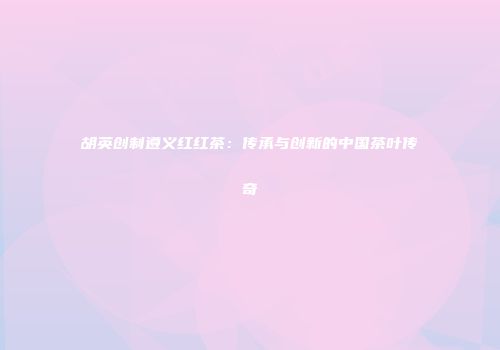 胡英创制遵义红红茶：传承与创新的中国茶叶传奇