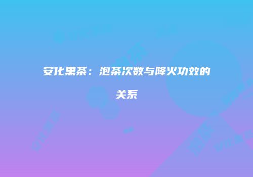 安化黑茶：泡茶次数与降火功效的关系