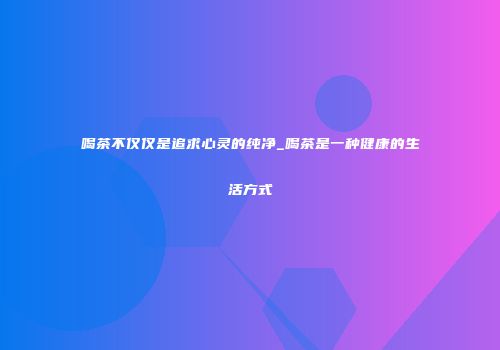 喝茶不仅仅是追求心灵的纯净_喝茶是一种健康的生活方式