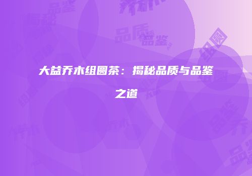 大益乔木组圆茶：揭秘品质与品鉴之道