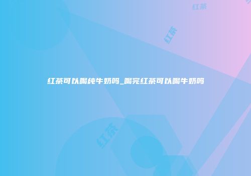 红茶可以喝纯牛奶吗_喝完红茶可以喝牛奶吗