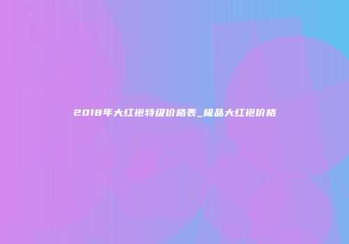 2018年大红袍特级价格表_极品大红袍价格