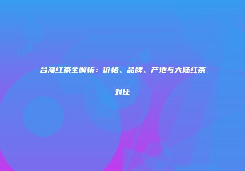 台湾红茶全解析：价格、品牌、产地与大陆红茶对比