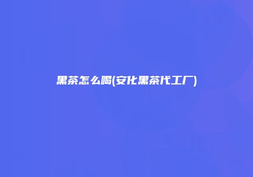 黑茶怎么喝(安化黑茶代工厂)