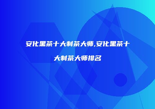 安化黑茶十大制茶大师,安化黑茶十大制茶大师排名