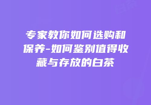 专家教你如何选购和保养-如何鉴别值得收藏与存放的白茶