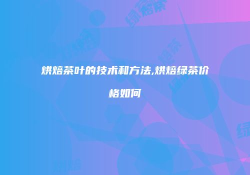 烘焙茶叶的技术和方法,烘焙绿茶价格如何